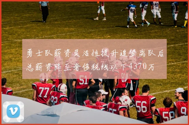 勇士队薪资灵活性提升追梦离队后总薪资降至奢侈税线以下4370万