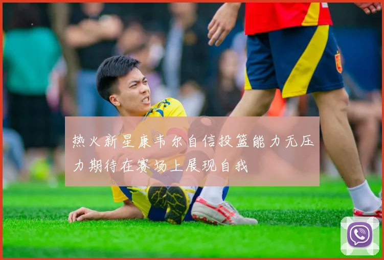 热火新星康韦尔自信投篮能力无压力期待在赛场上展现自我