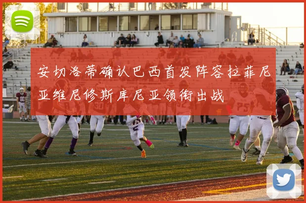安切洛蒂确认巴西首发阵容拉菲尼亚维尼修斯库尼亚领衔出战