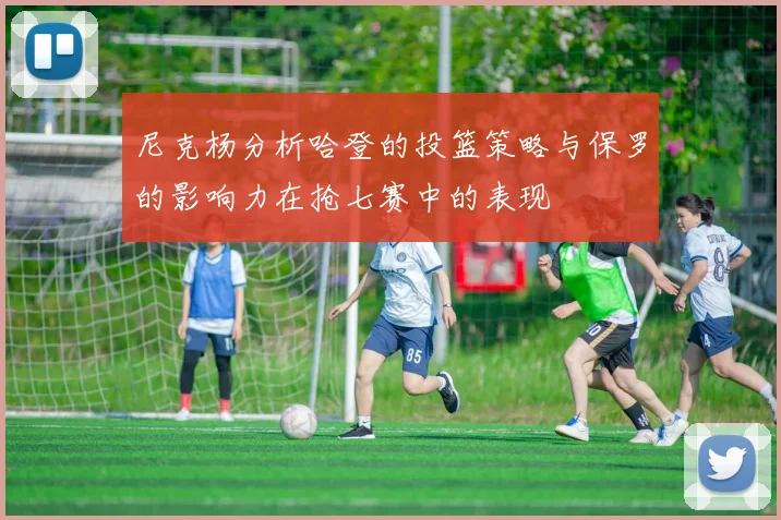 尼克杨分析哈登的投篮策略与保罗的影响力在抢七赛中的表现