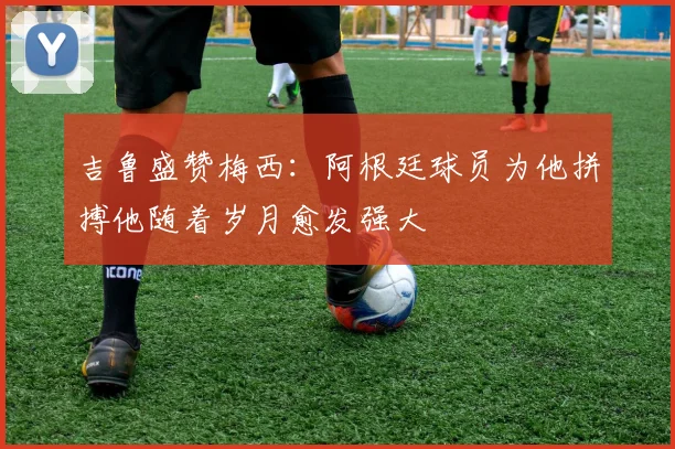 吉鲁盛赞梅西：阿根廷球员为他拼搏他随着岁月愈发强大