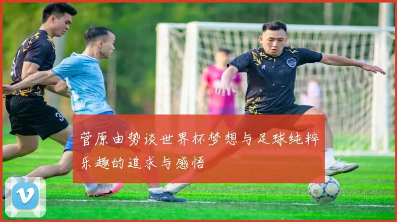 菅原由势谈世界杯梦想与足球纯粹乐趣的追求与感悟
