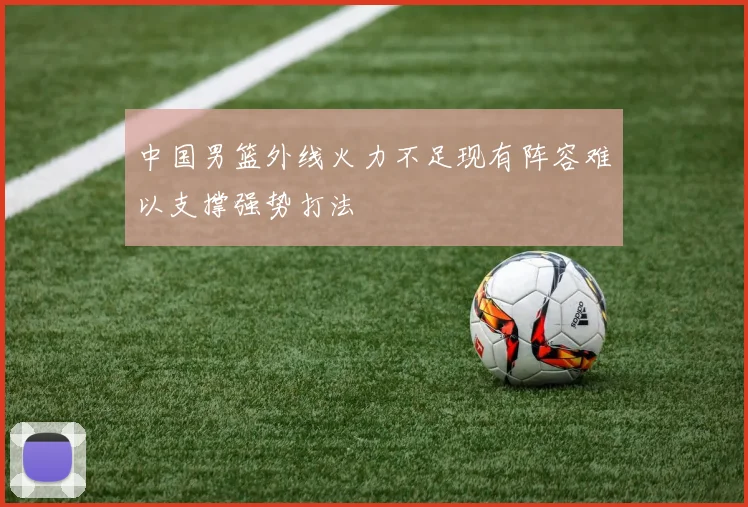 中国男篮外线火力不足现有阵容难以支撑强势打法