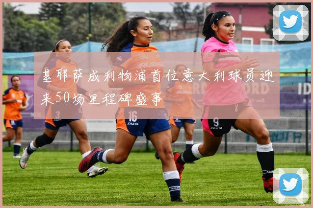 基耶萨成利物浦首位意大利球员迎来50场里程碑盛事