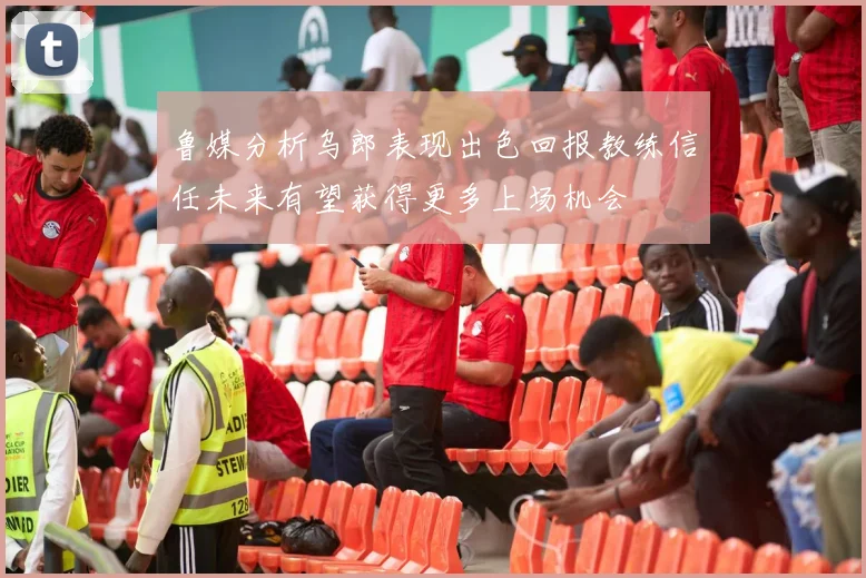 鲁媒分析乌郎表现出色回报教练信任未来有望获得更多上场机会