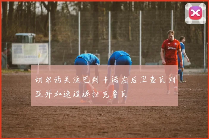切尔西关注巴列卡诺左后卫查瓦利亚并加速追逐拉克鲁瓦