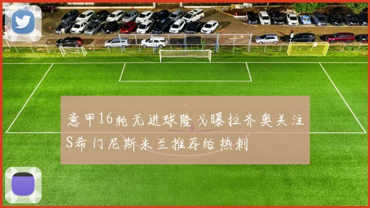 意甲16轮无进球隆戈曝拉齐奥关注S希门尼斯米兰推荐给热刺