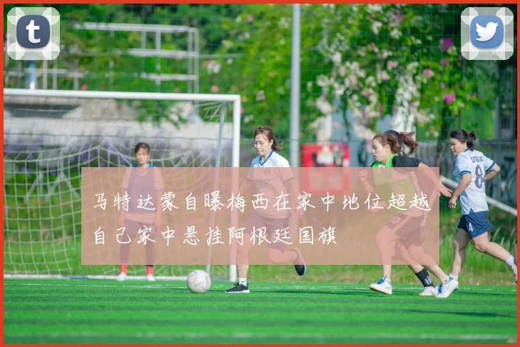 马特达蒙自曝梅西在家中地位超越自己家中悬挂阿根廷国旗