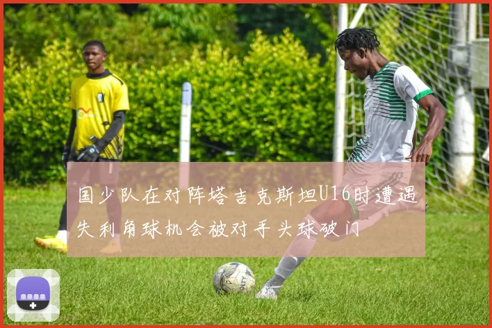 国少队在对阵塔吉克斯坦U16时遭遇失利角球机会被对手头球破门