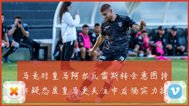 马竞对皇马阿尔瓦雷斯转会意图持怀疑态度皇马更关注中后场实力提升